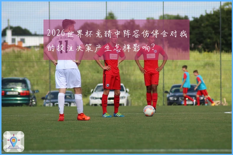 2026世界杯竞猜中阵容伤停会对我的投注决策产生怎样影响？